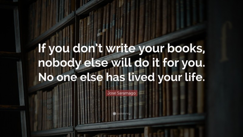 José Saramago Quote: “If you don’t write your books, nobody else will do it for you. No one else has lived your life.”