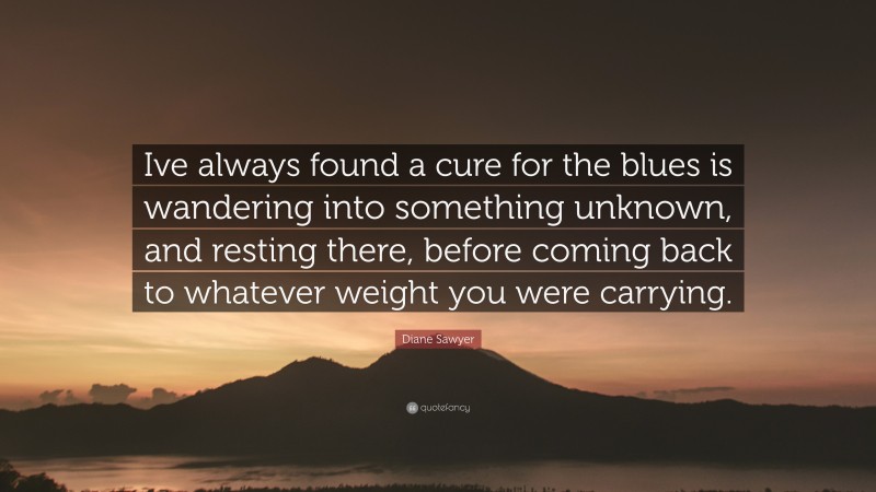 Diane Sawyer Quote: “Ive always found a cure for the blues is wandering into something unknown, and resting there, before coming back to whatever weight you were carrying.”
