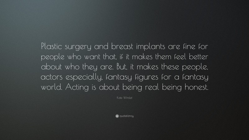 Kate Winslet Quote: “Plastic surgery and breast implants are fine for people who want that, if it makes them feel better about who they are. But, it makes these people, actors especially, fantasy figures for a fantasy world. Acting is about being real being honest.”