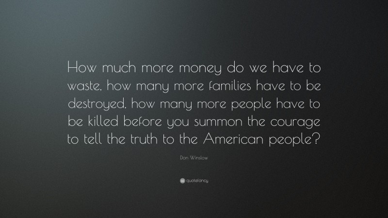 Don Winslow Quote: “How much more money do we have to waste, how many more families have to be destroyed, how many more people have to be killed before you summon the courage to tell the truth to the American people?”