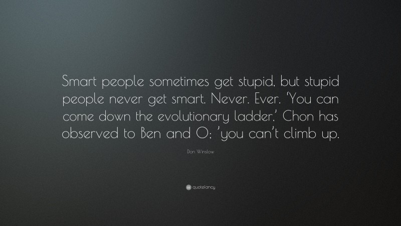 Don Winslow Quote: “Smart people sometimes get stupid, but stupid people never get smart. Never. Ever. ‘You can come down the evolutionary ladder,’ Chon has observed to Ben and O; ’you can’t climb up.”