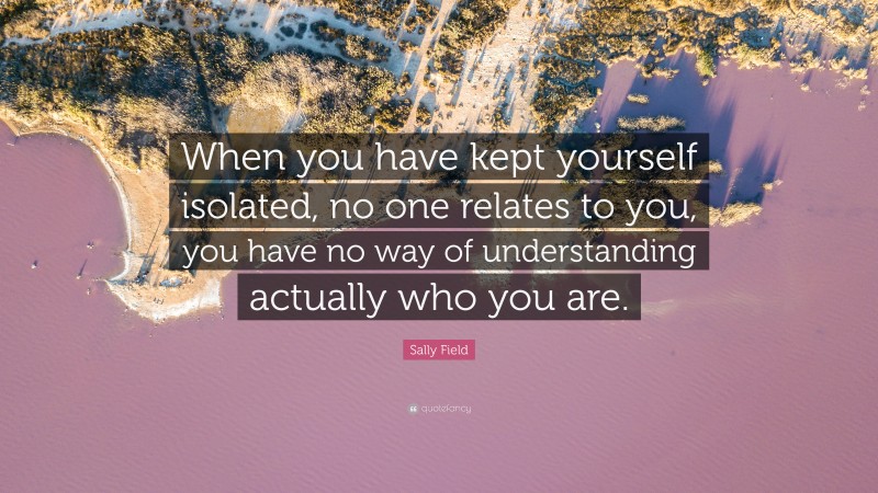 Sally Field Quote: “When you have kept yourself isolated, no one relates to you, you have no way of understanding actually who you are.”