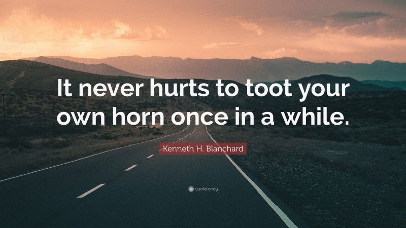 Kenneth H. Blanchard Quote: “It never hurts to toot your own horn once in a while.”