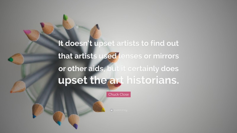 Chuck Close Quote: “It doesn’t upset artists to find out that artists used lenses or mirrors or other aids, but it certainly does upset the art historians.”
