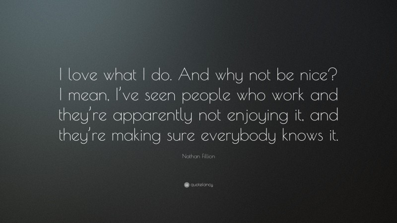 Nathan Fillion Quote: “I love what I do. And why not be nice? I mean, I’ve seen people who work and they’re apparently not enjoying it, and they’re making sure everybody knows it.”