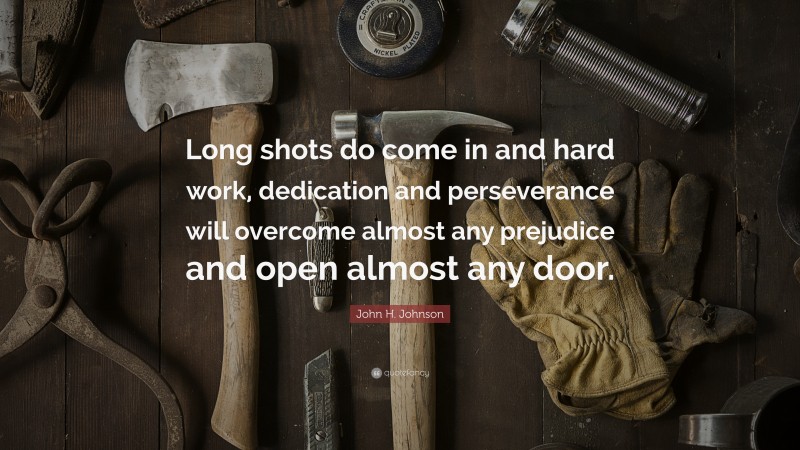 John H. Johnson Quote: “Long shots do come in and hard work, dedication and perseverance will overcome almost any prejudice and open almost any door.”