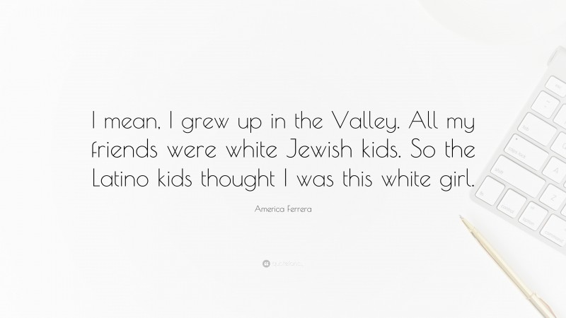 America Ferrera Quote: “I mean, I grew up in the Valley. All my friends were white Jewish kids. So the Latino kids thought I was this white girl.”