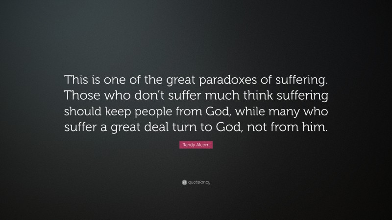 Randy Alcorn Quote: “This is one of the great paradoxes of suffering. Those who don’t suffer much think suffering should keep people from God, while many who suffer a great deal turn to God, not from him.”
