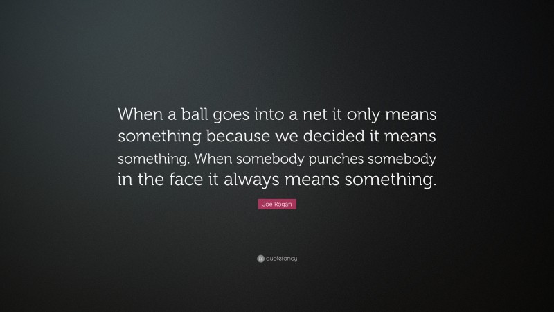 Joe Rogan Quote: “When a ball goes into a net it only means something because we decided it means something. When somebody punches somebody in the face it always means something.”