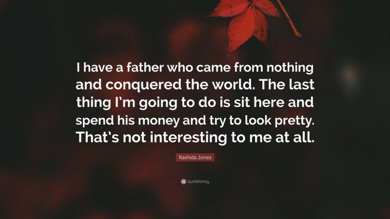 Rashida Jones Quote: “I have a father who came from nothing and conquered the world. The last thing I’m going to do is sit here and spend his money and try to look pretty. That’s not interesting to me at all.”
