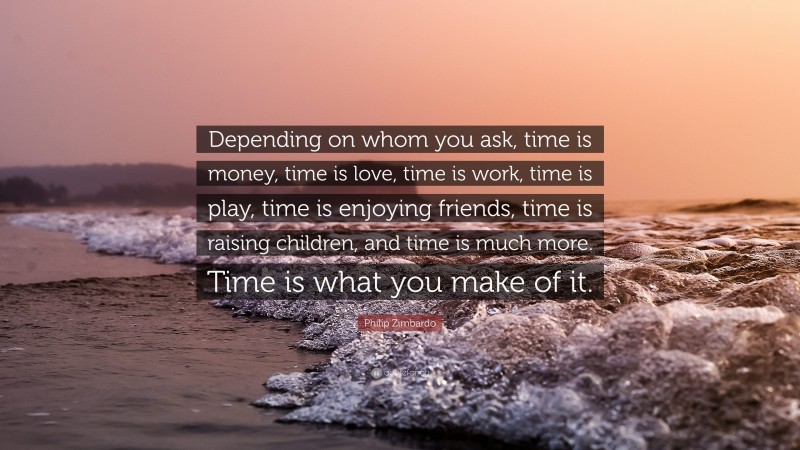 Philip Zimbardo Quote: “Depending on whom you ask, time is money, time is love, time is work, time is play, time is enjoying friends, time is raising children, and time is much more. Time is what you make of it.”