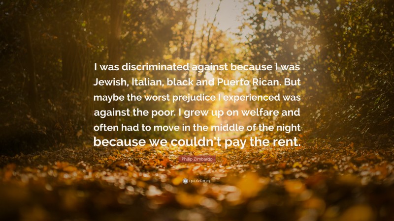 Philip Zimbardo Quote: “I was discriminated against because I was Jewish, Italian, black and Puerto Rican. But maybe the worst prejudice I experienced was against the poor. I grew up on welfare and often had to move in the middle of the night because we couldn’t pay the rent.”