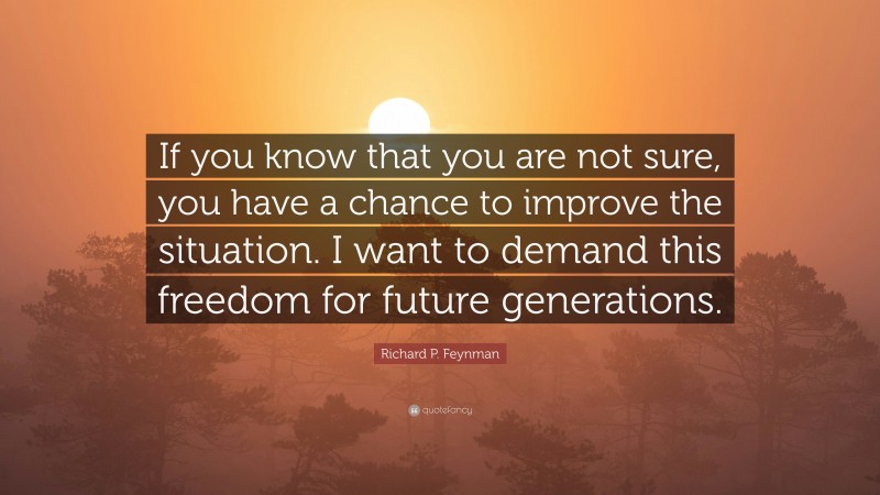 Richard P. Feynman Quote: “If you know that you are not sure, you have a chance to improve the situation. I want to demand this freedom for future generations.”