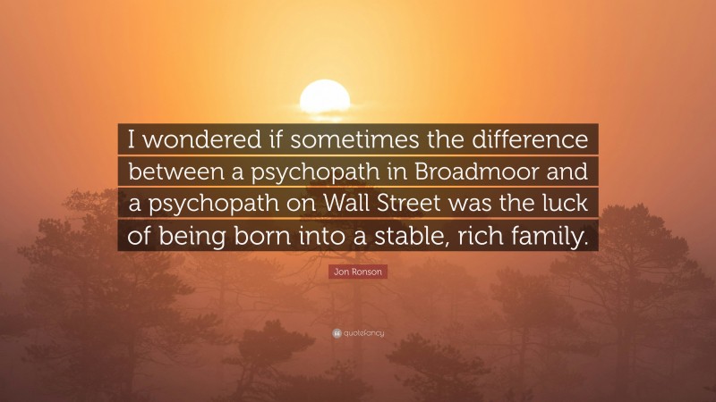 Jon Ronson Quote: “I wondered if sometimes the difference between a psychopath in Broadmoor and a psychopath on Wall Street was the luck of being born into a stable, rich family.”