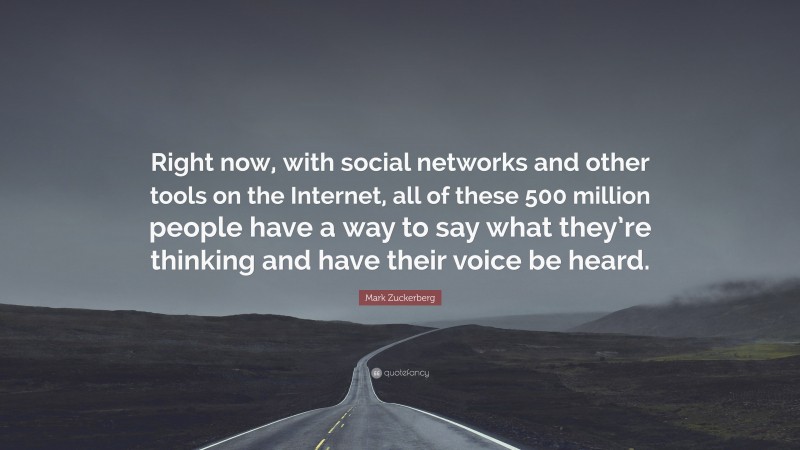 Mark Zuckerberg Quote: “Right now, with social networks and other tools on the Internet, all of these 500 million people have a way to say what they’re thinking and have their voice be heard.”