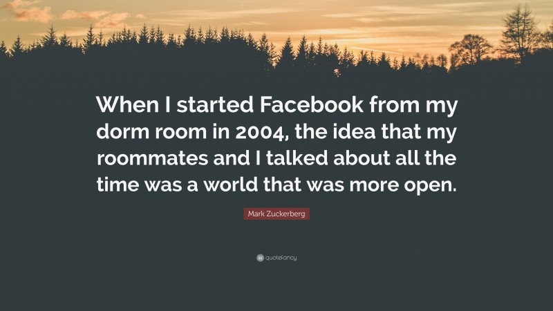 Mark Zuckerberg Quote: “When I started Facebook from my dorm room in 2004, the idea that my roommates and I talked about all the time was a world that was more open.”
