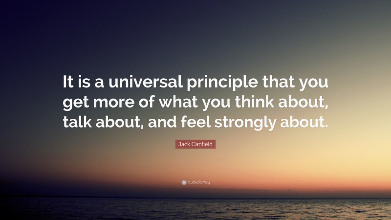 Jack Canfield Quote: “It is a universal principle that you get more of what you think about, talk about, and feel strongly about.”