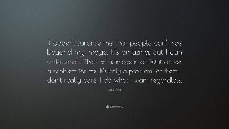 Grace Jones Quote: “It doesn’t surprise me that people can’t see beyond my image. It’s amazing, but I can understand it. That’s what image is for. But it’s never a problem for me. It’s only a problem for them. I don’t really care. I do what I want regardless.”