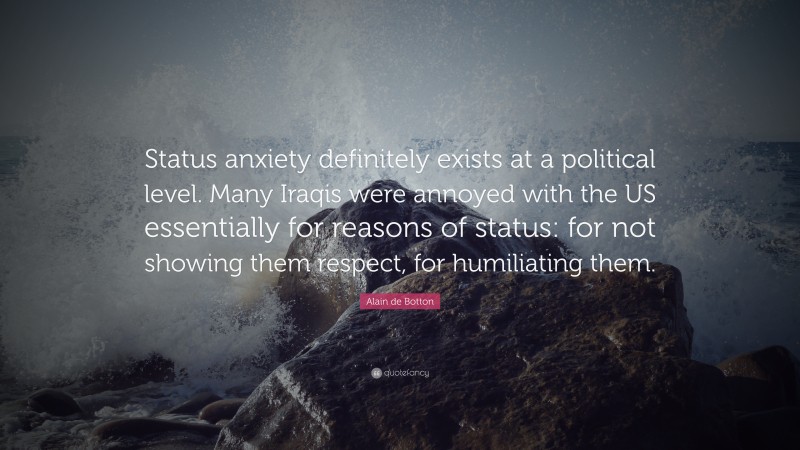 Alain de Botton Quote: “Status anxiety definitely exists at a political level. Many Iraqis were annoyed with the US essentially for reasons of status: for not showing them respect, for humiliating them.”