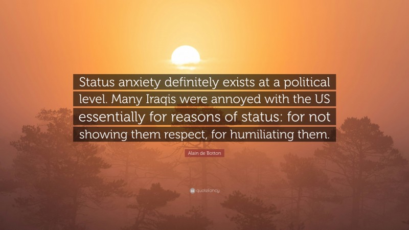 Alain de Botton Quote: “Status anxiety definitely exists at a political level. Many Iraqis were annoyed with the US essentially for reasons of status: for not showing them respect, for humiliating them.”