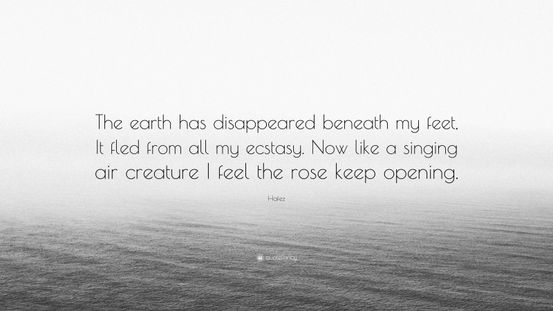 Hafez Quote: “The earth has disappeared beneath my feet, It fled from all my ecstasy. Now like a singing air creature I feel the rose keep opening.”