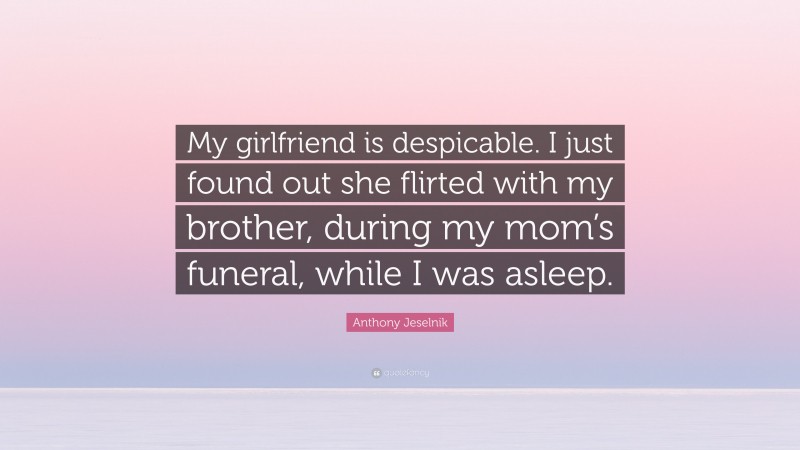 Anthony Jeselnik Quote: “My girlfriend is despicable. I just found out she flirted with my brother, during my mom’s funeral, while I was asleep.”