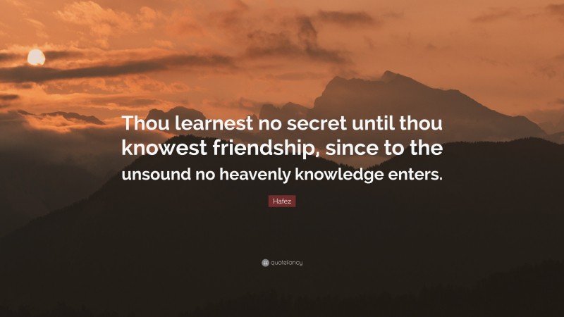 Hafez Quote: “Thou learnest no secret until thou knowest friendship, since to the unsound no heavenly knowledge enters.”