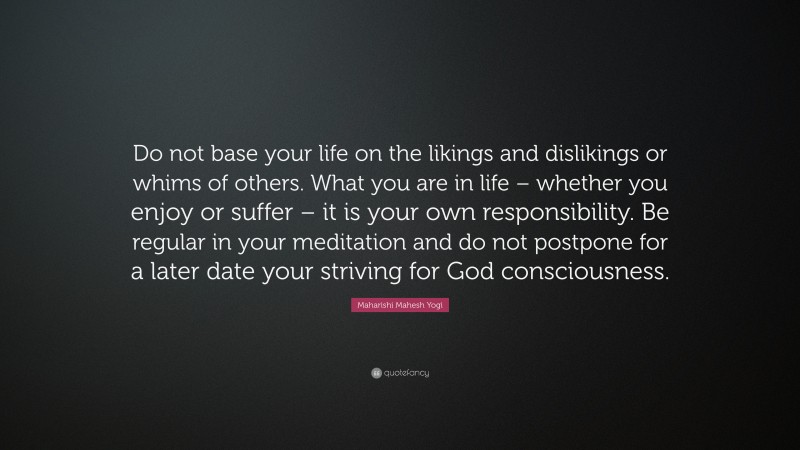 Maharishi Mahesh Yogi Quote: “Do not base your life on the likings and dislikings or whims of others. What you are in life – whether you enjoy or suffer – it is your own responsibility. Be regular in your meditation and do not postpone for a later date your striving for God consciousness.”