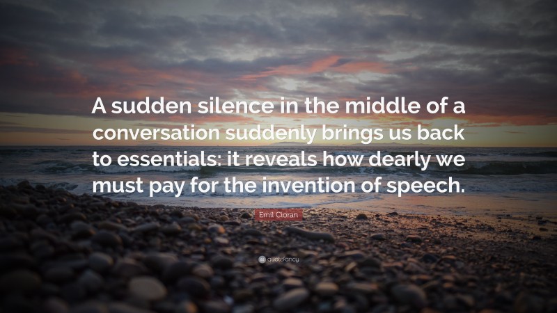 Emil Cioran Quote: “A sudden silence in the middle of a conversation suddenly brings us back to essentials: it reveals how dearly we must pay for the invention of speech.”