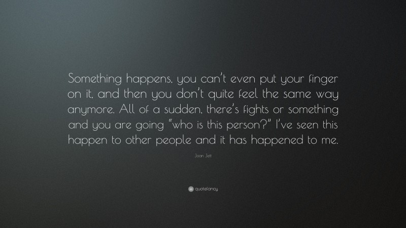 Joan Jett Quote: “Something happens, you can’t even put your finger on it, and then you don’t quite feel the same way anymore. All of a sudden, there’s fights or something and you are going “who is this person?” I’ve seen this happen to other people and it has happened to me.”