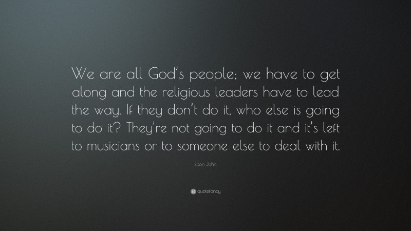 Elton John Quote: “We are all God’s people; we have to get along and the religious leaders have to lead the way. If they don’t do it, who else is going to do it? They’re not going to do it and it’s left to musicians or to someone else to deal with it.”