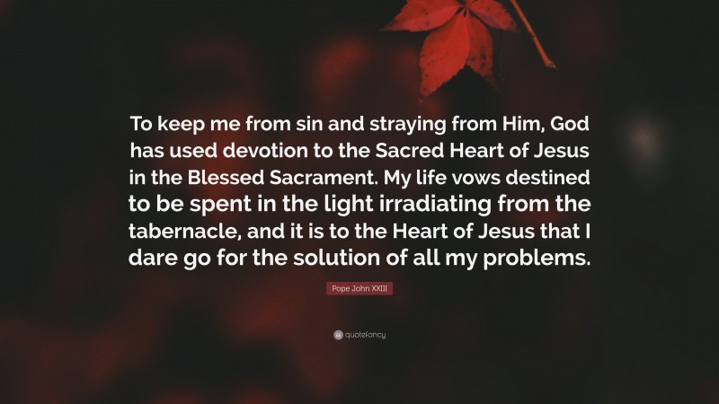 Pope John XXIII Quote: “To keep me from sin and straying from Him, God has used devotion to the Sacred Heart of Jesus in the Blessed Sacrament. My life vows destined to be spent in the light irradiating from the tabernacle, and it is to the Heart of Jesus that I dare go for the solution of all my problems.”