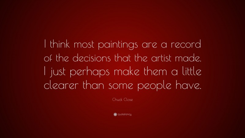 Chuck Close Quote: “I think most paintings are a record of the decisions that the artist made. I just perhaps make them a little clearer than some people have.”