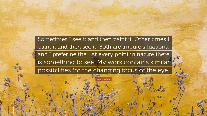 Jasper Johns Quote: “Sometimes I see it and then paint it. Other times I paint it and then see it. Both are impure situations, and I prefer neither. At every point in nature there is something to see. My work contains similar possibilities for the changing focus of the eye.”