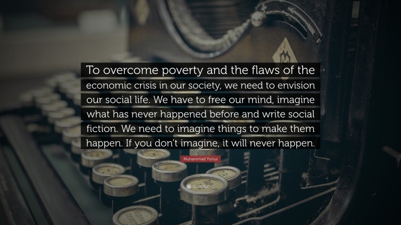 Muhammad Yunus Quote: “To overcome poverty and the flaws of the economic crisis in our society, we need to envision our social life. We have to free our mind, imagine what has never happened before and write social fiction. We need to imagine things to make them happen. If you don’t imagine, it will never happen.”