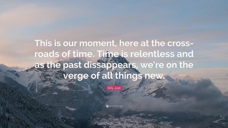 Billy Joel Quote: “This is our moment, here at the cross-roads of time. Time is relentless and as the past dissappears, we’re on the verge of all things new.”