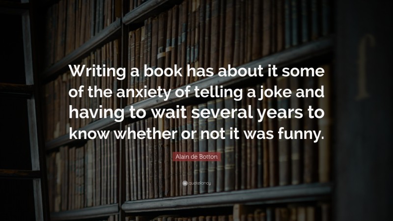 Alain de Botton Quote: “Writing a book has about it some of the anxiety of telling a joke and having to wait several years to know whether or not it was funny.”