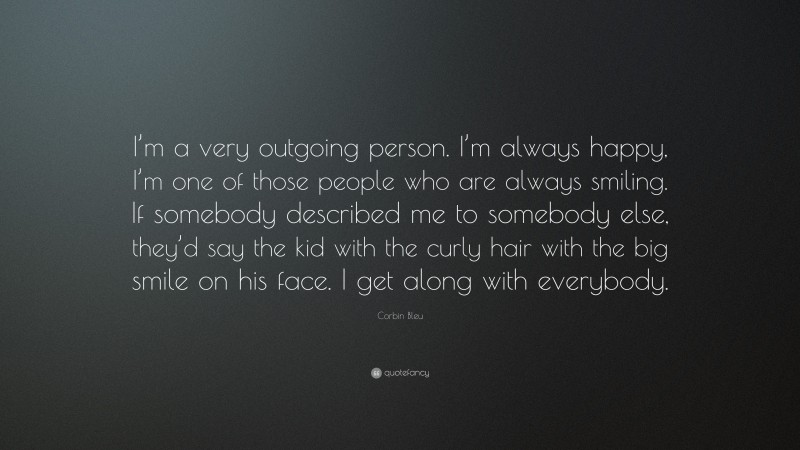 Corbin Bleu Quote: “I’m a very outgoing person. I’m always happy, I’m one of those people who are always smiling. If somebody described me to somebody else, they’d say the kid with the curly hair with the big smile on his face. I get along with everybody.”