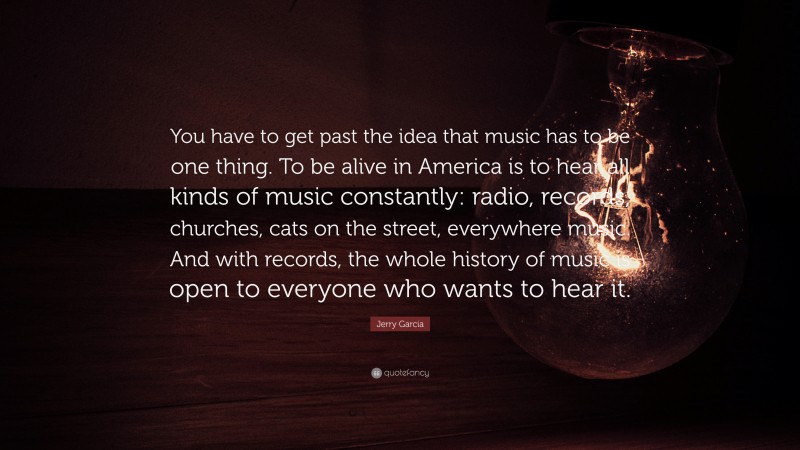 Jerry Garcia Quote: “You have to get past the idea that music has to be one thing. To be alive in America is to hear all kinds of music constantly: radio, records, churches, cats on the street, everywhere music. And with records, the whole history of music is open to everyone who wants to hear it.”