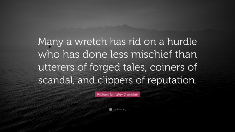 Richard Brinsley Sheridan Quote: “Many a wretch has rid on a hurdle who has done less mischief than utterers of forged tales, coiners of scandal, and clippers of reputation.”