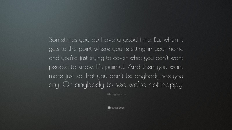 Whitney Houston Quote: “Sometimes you do have a good time. But when it gets to the point where you’re sitting in your home and you’re just trying to cover what you don’t want people to know. It’s painful. And then you want more just so that you don’t let anybody see you cry. Or anybody to see we’re not happy.”