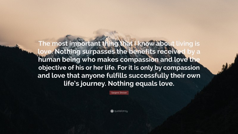 Sargent Shriver Quote: “The most important thing that I know about living is love. Nothing surpasses the benefits received by a human being who makes compassion and love the objective of his or her life. For it is only by compassion and love that anyone fulfills successfully their own life’s journey. Nothing equals love.”