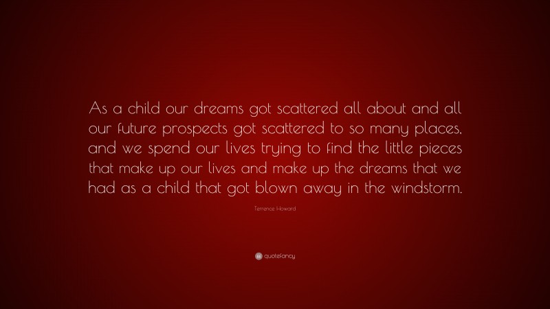 Terrence Howard Quote: “As a child our dreams got scattered all about and all our future prospects got scattered to so many places, and we spend our lives trying to find the little pieces that make up our lives and make up the dreams that we had as a child that got blown away in the windstorm.”