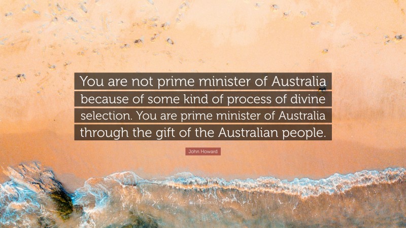 John Howard Quote: “You are not prime minister of Australia because of some kind of process of divine selection. You are prime minister of Australia through the gift of the Australian people.”