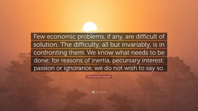 John Kenneth Galbraith Quote: “Few economic problems, if any, are difficult of solution. The difficulty, all but invariably, is in confronting them. We know what needs to be done; for reasons of inertia, pecuniary interest, passion or ignorance, we do not wish to say so.”