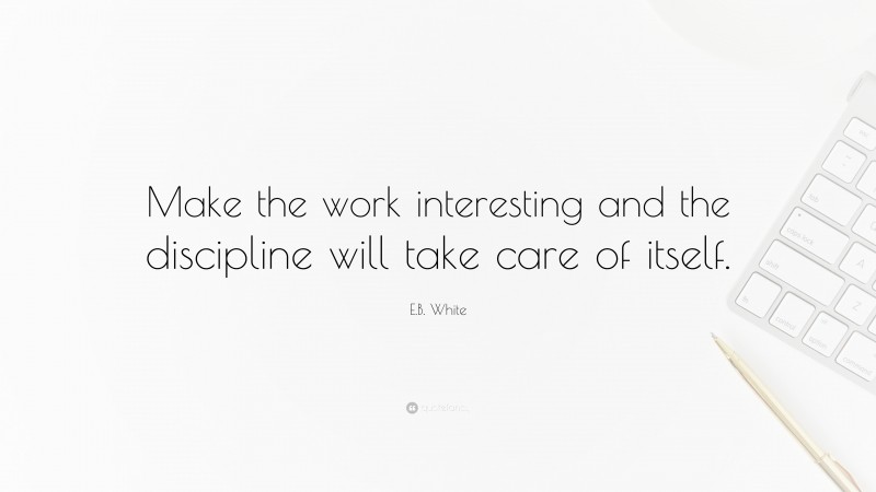E.B. White Quote: “Make the work interesting and the discipline will take care of itself.”