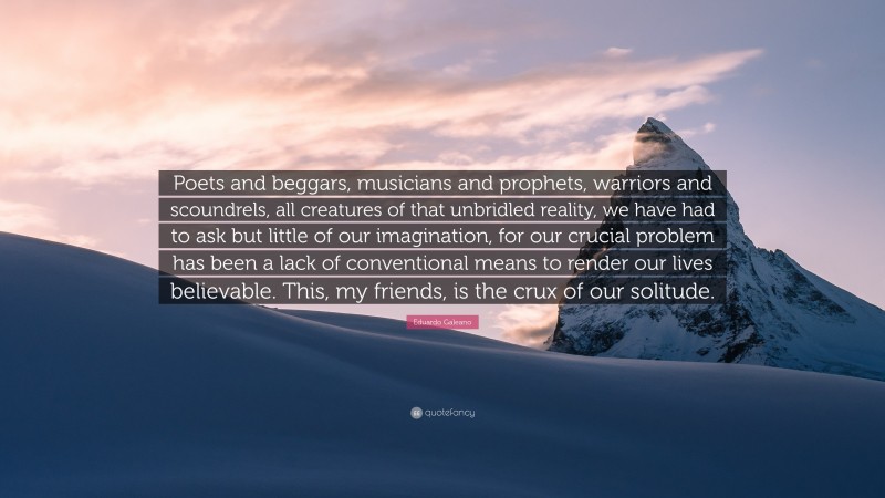 Eduardo Galeano Quote: “Poets and beggars, musicians and prophets, warriors and scoundrels, all creatures of that unbridled reality, we have had to ask but little of our imagination, for our crucial problem has been a lack of conventional means to render our lives believable. This, my friends, is the crux of our solitude.”