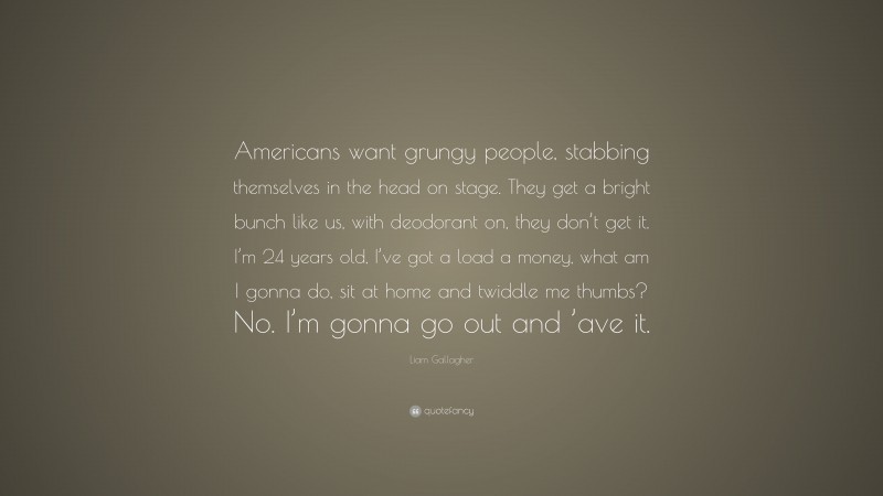 Liam Gallagher Quote: “Americans want grungy people, stabbing themselves in the head on stage. They get a bright bunch like us, with deodorant on, they don’t get it. I’m 24 years old, I’ve got a load a money, what am I gonna do, sit at home and twiddle me thumbs? No. I’m gonna go out and ’ave it.”