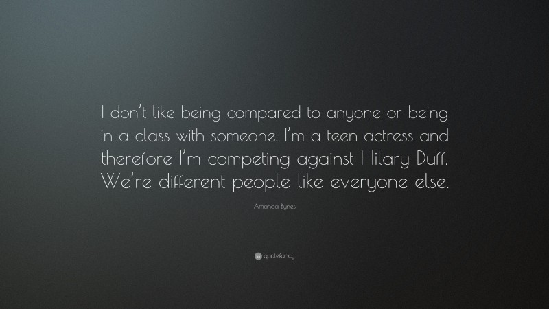 Amanda Bynes Quote: “I don’t like being compared to anyone or being in a class with someone. I’m a teen actress and therefore I’m competing against Hilary Duff. We’re different people like everyone else.”
