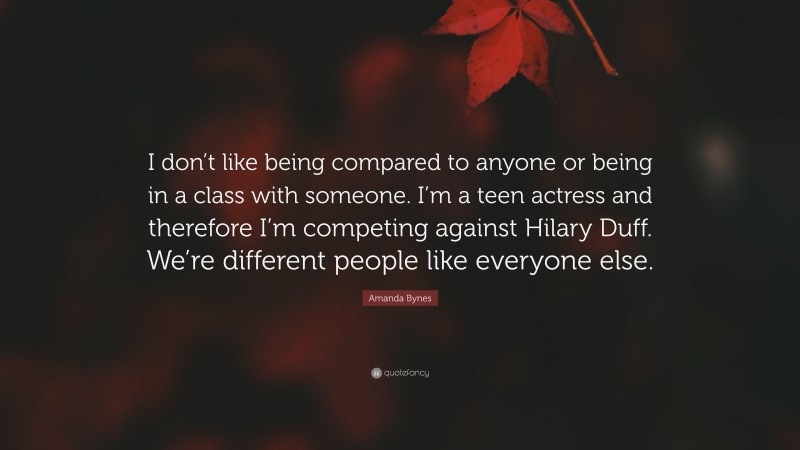 Amanda Bynes Quote: “I don’t like being compared to anyone or being in a class with someone. I’m a teen actress and therefore I’m competing against Hilary Duff. We’re different people like everyone else.”